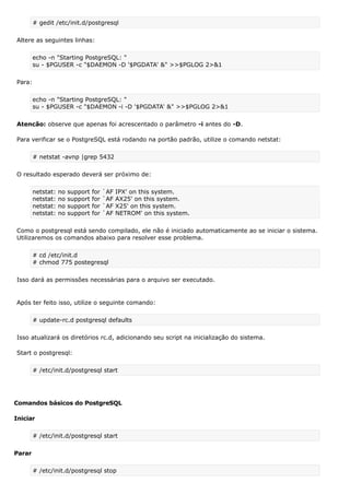 # gedit /etc/init.d/postgresql
Altere as seguintes linhas:
echo -n "Starting PostgreSQL: "
su - $PGUSER -c "$DAEMON -D '$PGDATA' &" >>$PGLOG 2>&1
Para:
echo -n "Starting PostgreSQL: "
su - $PGUSER -c "$DAEMON -i -D '$PGDATA' &" >>$PGLOG 2>&1
Atencão: observe que apenas foi acrescentado o parâmetro -i antes do -D.
Para verificar se o PostgreSQL está rodando na portão padrão, utilize o comando netstat:
# netstat -avnp |grep 5432
O resultado esperado deverá ser próximo de:
netstat: no support for `AF IPX' on this system.
netstat: no support for `AF AX25' on this system.
netstat: no support for `AF X25' on this system.
netstat: no support for `AF NETROM' on this system.
Como o postgresql está sendo compilado, ele não é iniciado automaticamente ao se iniciar o sistema.
Utilizaremos os comandos abaixo para resolver esse problema.
# cd /etc/init.d
# chmod 775 postegresql
Isso dará as permissões necessárias para o arquivo ser executado.
Após ter feito isso, utilize o seguinte comando:
# update-rc.d postgresql defaults
Isso atualizará os diretórios rc.d, adicionando seu script na inicialização do sistema.
Start o postgresql:
# /etc/init.d/postgresql start
Comandos básicos do PostgreSQL
Iniciar
# /etc/init.d/postgresql start
Parar
# /etc/init.d/postgresql stop
 