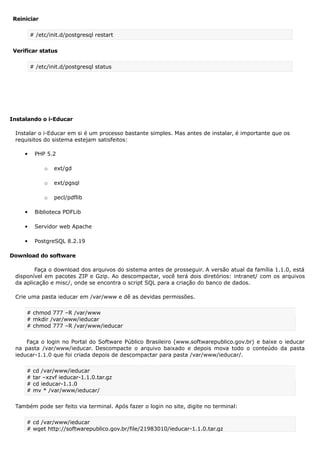 Reiniciar
# /etc/init.d/postgresql restart
Verificar status
# /etc/init.d/postgresql status
Instalando o i-Educar
Instalar o i-Educar em si é um processo bastante simples. Mas antes de instalar, é importante que os
requisitos do sistema estejam satisfeitos:
 PHP 5.2
o ext/gd
o ext/pgsql
o pecl/pdflib
 Biblioteca PDFLib
 Servidor web Apache
 PostgreSQL 8.2.19
Download do software
Faça o download dos arquivos do sistema antes de prosseguir. A versão atual da família 1.1.0, está
disponível em pacotes ZIP e Gzip. Ao descompactar, você terá dois diretórios: intranet/ com os arquivos
da aplicação e misc/, onde se encontra o script SQL para a criação do banco de dados.
Crie uma pasta ieducar em /var/www e dê as devidas permissões.
# chmod 777 –R /var/www
# mkdir /var/www/ieducar
# chmod 777 –R /var/www/ieducar
Faça o login no Portal do Software Público Brasileiro (www.softwarepublico.gov.br) e baixe o ieducar
na pasta /var/www/ieducar. Descompacte o arquivo baixado e depois mova todo o conteúdo da pasta
ieducar-1.1.0 que foi criada depois de descompactar para pasta /var/www/ieducar/.
# cd /var/www/ieducar
# tar –xzvf ieducar-1.1.0.tar.gz
# cd ieducar-1.1.0
# mv * /var/www/ieducar/
Também pode ser feito via terminal. Após fazer o login no site, digite no terminal:
# cd /var/www/ieducar
# wget http://softwarepublico.gov.br/file/21983010/ieducar-1.1.0.tar.gz
 