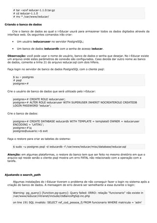 # tar –xzvf ieducar-1.1.0.tar.gz
# cd ieducar-1.1.0
# mv * /var/www/ieducar/
Criando o banco de dados
Crie o banco de dados ao qual o i-Educar usurá para armazenar todos os dados digitados através da
interface web. Os seguintes comandos irão criar:
 Um usuário ieducaruser no servidor PostgreSQL;
 Um banco de dados ieducardb com a senha de acesso ieducar.
Observação: você pode usar o nome de usuário, banco de dados e senha que desejar. No i-Educar existe
um arquivo onde estes parâmetros de conexão são configurados. Caso decida dar outro nome ao banco
de dados, comente a linha 21 do arquivo ieducar.sql com dois hífens.
Faça login no servidor de banco de dados PostgreSQL com o cliente psql:
$ su – postgres
# psql
postgres=#
Crie o usuário de banco de dados que será utilizado pelo i-Educar:
postgres=# CREATE ROLE ieducaruser;
postgres=# ALTER ROLE ieducaruser WITH SUPERUSER INHERIT NOCREATEROLE CREATEDB
LOGIN PASSWORD 'ieducar';
Crie o banco de dados:
postgres=# CREATE DATABASE ieducardb WITH TEMPLATE = template0 OWNER = ieducaruser
ENCODING = 'LATIN1';
postgres=#q
postgres@usuario:~$ exit
Faça o restore para criar as tabelas do sistema:
$ sudo –u postgres psql -d ieducardb -f /var/www/ieducar/misc/database/ieducar.sql
Atenção: em algumas plataformas, o restore do banco tem que ser feito no mesmo diretório em que o
arquivo sql reside senão o cliente psql mostra um erro FATAL não relacionado com a operação com a
tarefa.
Ajustando o search_path
Algumas instalações do i-Educar tiveram o problema de não conseguir fazer o login no sistema após a
criação do banco de dados. A mensagem de erro deverá ser semelhante a essa durante o login:
Warning: pg_query() [function.pg-query]: Query failed: ERRO: relação "funcionario" não existe in
/var/www/ieducar/intranet/include/clsBancoPgSql.inc.php
on line 191 SQL invalido: SELECT ref_cod_pessoa_fj FROM funcionario WHERE matricula = 'adm'
 
