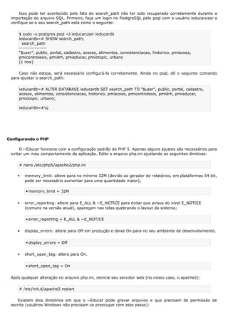 Isso pode ter acontecido pelo fato do search_path não ter sido recuperado corretamente durante a
importação do arquivo SQL. Primeiro, faça um login no PostgreSQL pelo psql com o usuário ieducaruser e
verifique se o seu search_path está como o seguinte:
$ sudo -u postgres psql -U ieducaruser ieducardb
ieducardb=# SHOW search_path;
search_path
----------------
"$user", public, portal, cadastro, acesso, alimentos, consistenciacao, historico, pmiacoes,
pmicontrolesis, pmidrh, pmieducar, pmiotopic, urbano
(1 row)
Caso não esteja, será necessário configurá-lo corretamente. Ainda no psql, dê o seguinte comando
para ajustar o search_path:
ieducardb=# ALTER DATABASE ieducardb SET search_path TO "$user", public, portal, cadastro,
acesso, alimentos, consistenciacao, historico, pmiacoes, pmicontrolesis, pmidrh, pmieducar,
pmiotopic, urbano;
ieducardb=#q
Configurando o PHP
O i-Educar funciona com a configuração padrão do PHP 5. Apenas alguns ajustes são necessários para
evitar um mau comportamento da aplicação. Edite o arquivo php.ini ajustando as seguintes diretivas:
# nano /etc/php5/apache2/php.ini
 memory_limit: altere para no mínimo 32M (devido ao gerador de relatórios, em plataformas 64 bit,
pode ser necessário aumentar para uma quantidade maior);
 memory_limit = 32M
 error_reporting: altere para E_ALL & ~E_NOTICE para evitar que avisos do nível E_NOTICE
(comuns na versão atual), apareçam nas telas quebrando o layout do sistema;
 error_reporting = E_ALL & ~E_NOTICE
 display_errors: altere para Off em produção e deixe On para no seu ambiente de desenvolvimento.
 display_errors = Off
 short_open_tag: altere para On.
 short_open_tag = On
Após qualquer alteração no arquivo php.ini, reinicie seu servidor web (no nosso caso, o apache2):
# /etc/init.d/apache2 restart
Existem dois diretórios em que o i-Educar pode gravar arquivos e que precisam de permissão de
escrita (usuários Windows não precisam se preocupar com este passo):
 