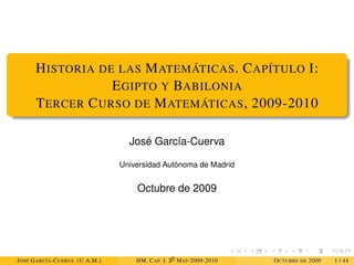 HISTORIA DE LAS MATEMÁTICAS. CAPÍTULO I:
EGIPTO Y BABILONIA
TERCER CURSO DE MATEMÁTICAS, 2009-2010
José García-Cuerva
Universidad Autónoma de Madrid
Octubre de 2009
JOSÉ GARCÍA-CUERVA (U.A.M.) HM. CAP. I. 30
MAT-2009-2010 OCTUBRE DE 2009 1 / 44
 