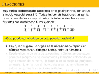 FRACCIONES
Hay varios problemas de fracciones en el papiro Rhind. Tenían un
símbolo especial para 2/3. Todas las demás fracciones las ponían
como suma de fracciones unitarias distintas, o sea, fracciones
distintas con numerador 1. Por ejemplo:
2
9
=
1
6
+
1
18
;
8
11
=
1
2
+
1
6
+
1
22
+
1
66
.
¿Cuál puede ser el origen de esta peculiar tradición?
Hay quien sugiere un origen en la necesidad de repartir un
número n de cosas, digamos panes, entre m personas.
Desde el punto de vista de la escritura, sólo tenían que saber
poner los recíprocos de los números y lo hacían colocando un
signo encima del número, un punto o, en la escritura jeroglífica,
un óvalo. No tenían un símbolo para la suma, sencillamente
colocaban juntas las fracciones unitarias.
JOSÉ GARCÍA-CUERVA (U.A.M.) HM. CAP. I. 30
MAT-2009-2010 OCTUBRE DE 2009 10 / 44
 