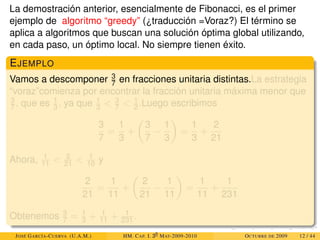La demostración anterior, esencialmente de Fibonacci, es el primer
ejemplo de algoritmo “greedy” (¿traducción =Voraz?) El término se
aplica a algoritmos que buscan una solución óptima global utilizando,
en cada paso, un óptimo local. No siempre tienen éxito.
EJEMPLO
Vamos a descomponer 3
7 en fracciones unitaria distintas.La estrategia
“voraz”comienza por encontrar la fracción unitaria máxima menor que
3
7 , que es 1
3 , ya que 1
3  3
7  1
2 .Luego escribimos
3
7
=
1
3
+

3
7
−
1
3

=
1
3
+
2
21
Ahora, 1
11  2
21  1
10 y
2
21
=
1
11
+

2
21
−
1
11

=
1
11
+
1
231
Obtenemos 3
7 = 1
3 + 1
11 + 1
231 .
JOSÉ GARCÍA-CUERVA (U.A.M.) HM. CAP. I. 30
MAT-2009-2010 OCTUBRE DE 2009 12 / 44
 