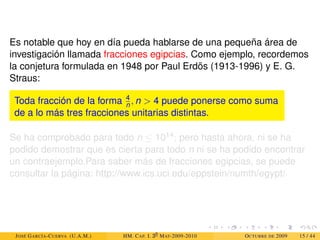Es notable que hoy en día pueda hablarse de una pequeña área de
investigación llamada fracciones egipcias. Como ejemplo, recordemos
la conjetura formulada en 1948 por Paul Erdös (1913-1996) y E. G.
Straus:
Toda fracción de la forma 4
n , n  4 puede ponerse como suma
de a lo más tres fracciones unitarias distintas.
Se ha comprobado para todo n ≤ 1014; pero hasta ahora, ni se ha
podido demostrar que es cierta para todo n ni se ha podido encontrar
un contraejemplo.Para saber más de fracciones egipcias, se puede
consultar la página: http://www.ics.uci.edu/eppstein/numth/egypt/
JOSÉ GARCÍA-CUERVA (U.A.M.) HM. CAP. I. 30
MAT-2009-2010 OCTUBRE DE 2009 15 / 44
 