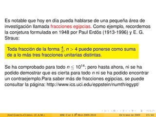 Es notable que hoy en día pueda hablarse de una pequeña área de
investigación llamada fracciones egipcias. Como ejemplo, recordemos
la conjetura formulada en 1948 por Paul Erdös (1913-1996) y E. G.
Straus:
Toda fracción de la forma 4
n , n  4 puede ponerse como suma
de a lo más tres fracciones unitarias distintas.
Se ha comprobado para todo n ≤ 1014; pero hasta ahora, ni se ha
podido demostrar que es cierta para todo n ni se ha podido encontrar
un contraejemplo.Para saber más de fracciones egipcias, se puede
consultar la página: http://www.ics.uci.edu/eppstein/numth/egypt/
JOSÉ GARCÍA-CUERVA (U.A.M.) HM. CAP. I. 30
MAT-2009-2010 OCTUBRE DE 2009 15 / 44
 