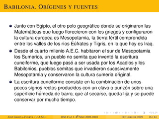 BABILONIA. ORÍGENES Y FUENTES
Junto con Egipto, el otro polo geográfico donde se originaron las
Matemáticas que luego florecieron con los griegos y configuraron
la cultura europea es Mesopotamia, la tierra fértil comprendida
entre los valles de los ríos Eúfrates y Tigris, en lo que hoy es Iraq.
Desde el cuarto milenio A.E.C. habitaron el sur de Mesopotamia
los Sumerios, un pueblo no semita que inventó la escritura
cuneiforme, que luego pasó a ser usada por los Acadios y los
Babilonios, pueblos semitas que invadieron sucesivamente
Mesopotamia y conservaron la cultura sumeria original.
La escritura cuneiforme consiste en la combinación de unos
pocos signos rectos producidos con un clavo o punzón sobre una
superficie húmeda de barro, que al secarse, queda fija y se puede
conservar por mucho tiempo.
JOSÉ GARCÍA-CUERVA (U.A.M.) HM. CAP. I. 30
MAT-2009-2010 OCTUBRE DE 2009 16 / 44
 