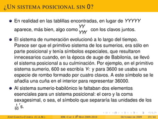 ¿UN SISTEMA POSICIONAL SIN 0?
En realidad en las tablillas encontradas, en lugar de YYYYY
aparece, más bien, algo como
Y
Y
Y
Y Y
con los clavos juntos.
El sistema de numeración evolucionó a lo largo del tiempo.
Parece ser que el primitivo sistema de los sumerios, era sólo en
parte posicional y tenía símbolos especiales, que resultaron
innecesarios cuando, en la época de auge de Babilonia, se llevó
el sistema posicional a su culminación. Por ejemplo, en el primitivo
sistema sumerio, 600 se escribía Y
 y para 3600 se usaba una
especie de rombo formado por cuatro clavos. A este símbolo se le
añadía una cuña en el interior para representar 36000.
Al sistema sumerio-babilónico le faltaban dos elementos
esenciales para un sistema posicional: el cero y la coma
sexagesimal, o sea, el símbolo que separaría las unidades de los
1
60
0
s.
JOSÉ GARCÍA-CUERVA (U.A.M.) HM. CAP. I. 30
MAT-2009-2010 OCTUBRE DE 2009 19 / 44
 