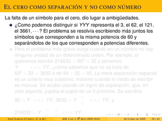 EL CERO COMO SEPARACIÓN Y NO COMO NÚMERO
La falta de un símbolo para el cero, dio lugar a ambigüedades.
¿Como podemos distinguir si YYY representa el 3, el 62, el 121,
el 3661, · · · ? El problema se resolvía escribiendo más juntos los
símbolos que corresponden a la misma potencia de 60 y
separándolos de los que corresponden a potencias diferentes.
Pero el problema más grave surge cuando en un número no hay
ninguna unidad de un determinado orden. Por ejemplo, si
queremos escribir 216032 = 603 + 32 y ponemos
Y  YY, ¿cómo sabemos que no se trata de
602 + 32 = 3632 o de 60 + 32 = 92. La mera separación espacial
es un criterio muy subjetivo, máxime cuando el modo de escribir
es manual. Se acabó usando un signo de separación, que, en
este aspecto, jugaba el papel de un 0 primitivo. Se escribía
92 = Y  YY, 3632 = Y


 YY, y
216032 = Y




 YY.
JOSÉ GARCÍA-CUERVA (U.A.M.) HM. CAP. I. 30
MAT-2009-2010 OCTUBRE DE 2009 20 / 44
 