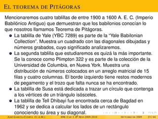 EL TEOREMA DE PITÁGORAS
Mencionaremos cuatro tablillas de entre 1900 a 1600 A. E. C. (Imperio
Babilónico Antiguo) que demuestran que los babilonios conocían lo
que nosotros llamamos Teorema de Pitágoras.
La tablilla de Yale (YBC 7289) es parte de la “Yale Babilonian
Collection”. Muestra un cuadrado con las diagonales dibujadas y
números grabados, cuyo significado analizaremos.
La segunda tablilla que estudiaremos es quizá la más importante.
Se la conoce como Plimpton 322 y es parte de la colección de la
Universidad de Columbia, en Nueva York. Muestra una
distribución de números colocados en un arreglo matricial de 15
filas y cuatro columnas. El borde izquierdo tiene restos modernos
de pegamento y el trozo que falta nunca se ha encontrado.
La tablilla de Susa está dedicada a trazar un círculo que contenga
a los vértices de un triángulo isósceles.
La tablilla de Tell Dhibayi fue encontrada cerca de Bagdad en
1962 y se dedica a calcular los lados de un rectángulo
conociendo su área y su diagonal.
JOSÉ GARCÍA-CUERVA (U.A.M.) HM. CAP. I. 30
MAT-2009-2010 OCTUBRE DE 2009 23 / 44
 