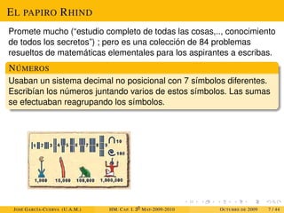 EL PAPIRO RHIND
Promete mucho (“estudio completo de todas las cosas,.., conocimiento
de todos los secretos”) ; pero es una colección de 84 problemas
resueltos de matemáticas elementales para los aspirantes a escribas.
NÚMEROS
Usaban un sistema decimal no posicional con 7 símbolos diferentes.
Escribían los números juntando varios de estos símbolos. Las sumas
se efectuaban reagrupando los símbolos.
JOSÉ GARCÍA-CUERVA (U.A.M.) HM. CAP. I. 30
MAT-2009-2010 OCTUBRE DE 2009 7 / 44
 