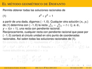 EL MÉTODO GEOMÉTRICO DE DIOFANTO
Permite obtener todas las soluciones racionales de
(1) x2
+ y2
= 1
a partir de una dada, digamos (−1, 0). Cualquier otra solución (x1, y1)
de (1) determina con (−1, 0) la recta y
x+1 = y1
x1+1 = t ∈ Q, e. d.,
y = t(x + 1), una recta con pendiente racional.
Recíprocamente, cualquier recta con pendiente racional que pase por
(−1, 0) cortará al círculo unidad en otro punto de coordenadas
racionales. Así salen todas las soluciones racionales de (1).
En concreto, dado t ∈ Q, resolvemos x2 + (t(x + 1))2 = 1, e. d.,
(t2 + 1)x2 + 2t2x + t2 − 1 = 0. Resulta x =
−t2±
√
t4−(t4−1)
t2+1
= −t2±1
t2+1
. La
nueva solución es, poniendo t = v/u
x =
1 − v
u
2
1 + v
u
2
=
u2 − v2
u2 + v2
; y =
v
u
2
1 + v
u
2
=
2uv
u2 + v2
JOSÉ GARCÍA-CUERVA (U.A.M.) HM. CAP. I. 30
MAT-2009-2010 OCTUBRE DE 2009 35 / 44
 