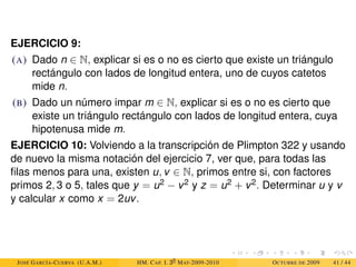 EJERCICIO 9:
(A) Dado n ∈ N, explicar si es o no es cierto que existe un triángulo
rectángulo con lados de longitud entera, uno de cuyos catetos
mide n.
(B) Dado un número impar m ∈ N, explicar si es o no es cierto que
existe un triángulo rectángulo con lados de longitud entera, cuya
hipotenusa mide m.
EJERCICIO 10: Volviendo a la transcripción de Plimpton 322 y usando
de nuevo la misma notación del ejercicio 7, ver que, para todas las
filas menos para una, existen u, v ∈ N, primos entre si, con factores
primos 2, 3 o 5, tales que y = u2 − v2 y z = u2 + v2. Determinar u y v
y calcular x como x = 2uv.
JOSÉ GARCÍA-CUERVA (U.A.M.) HM. CAP. I. 30
MAT-2009-2010 OCTUBRE DE 2009 41 / 44
 