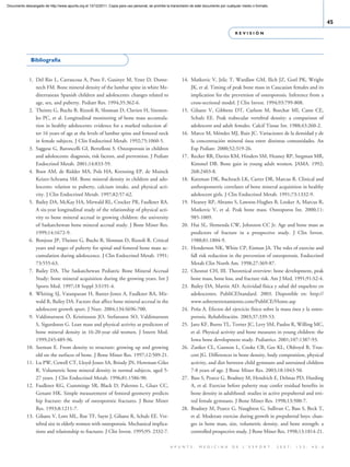 Documento descargado de http://www.apunts.org el 13/12/2011. Copia para uso personal, se prohíbe la transmisión de este documento por cualquier medio o formato.



                                                                                                                                                                                                    45
                                                                                                                                           REVISIÓN




              Bibliografía


             1. Del Rio L, Carrascosa A, Pons F, Gusinye M, Yeste D, Dome-                                14. Matkovic V, Jelic T, Wardlaw GM, Ilich JZ, Goel PK, Wright
                nech FM. Bone mineral density of the lumbar spine in white Me-                                JK, et al. Timing of peak bone mass in Caucasian females and its
                diterranean Spanish children and adolescents: changes related to                              implication for the prevention of osteoporosis. Inference from a
                age, sex, and puberty. Pediatr Res. 1994;35:362-6.                                            cross-sectional model. J Clin Invest. 1994;93:799-808.
             2. Theintz G, Buchs B, Rizzoli R, Slosman D, Clavien H, Sizonen-                             15. Gilsanz V, Gibbens DT, Carlson M, Boechat MI, Cann CE,
                ko PC, et al. Longitudinal monitoring of bone mass accumula-                                  Schulz EE. Peak trabecular vertebral density: a comparison of
                tion in healthy adolescents: evidence for a marked reduction af-                              adolescent and adult females. Calcif Tissue Int. 1988;43:260-2.
                ter 16 years of age at the levels of lumbar spine and femoral neck                        16. Marco M, Méndez MJ, Ruiz JC. Variaciones de la densidad y de
                in female subjects. J Clin Endocrinol Metab. 1992;75:1060-5.                                  la concentración mineral ósea entre distintas comunidades. An
             3. Saggese G, Baroncelli GI, Bertelloni S. Osteoporosis in children                              Esp Pediatr. 2000;52:319-26.
                and adolescents: diagnosis, risk factors, and prevention. J Pediatr                       17. Recker RR, Davies KM, Hinders SM, Heaney RP, Stegman MR,
                Endocrinol Metab. 2001;14:833-59.                                                             Kimmel DB. Bone gain in young adult women. JAMA. 1992;
             4. Boot AM, de Ridder MA, Pols HA, Krenning EP, de Muinck                                        268:2403-8.
                Keizer-Schrama SM. Bone mineral density in children and ado-                              18. Katzman DK, Bachrach LK, Carter DR, Marcus R. Clinical and
                lescents: relation to puberty, calcium intake, and physical acti-                             anthropometric correlates of bone mineral acquisition in healthy
                vity. J Clin Endocrinol Metab. 1997;82:57-62.                                                 adolescent girls. J Clin Endocrinol Metab. 1991;73:1332-9.
             5. Bailey DA, McKay HA, Mirwald RL, Crocker PR, Faulkner RA.                                 19. Heaney RP, Abrams S, Lawson-Hughes B, Looker A, Marcus R,
                A six-year longitudinal study of the relationship of physical acti-                           Matkovic V, et al. Peak bone mass. Osteoporos Int. 2000;11:
                vity to bone mineral accrual in growing children: the university                              985-1009.
                of Saskatchewan bone mineral accrual study. J Bone Miner Res.                             20. Hui SL, Slemenda CW, Johnston CC Jr. Age and bone mass as
                1999;14:1672-9.                                                                               predictors of fracture in a prospective study. J Clin Invest.
             6. Bonjour JP, Theintz G, Buchs B, Slosman D, Rizzoli R. Critical                                1988;81:1804-9.
                years and stages of puberty for spinal and femoral bone mass ac-                          21. Henderson NK, White CP, Eisman JA. The roles of exercise and
                cumulation during adolescence. J Clin Endocrinol Metab. 1991;                                 fall risk reduction in the prevention of osteoporosis. Endocrinol
                73:555-63.                                                                                    Metab Clin North Am. 1998;27:369-87.
             7. Bailey DA. The Saskatchewan Pediatric Bone Mineral Accrual                                22. Chesnut CH, III. Theoretical overview: bone development, peak
                Study: bone mineral acquisition during the growing years. Int J                               bone mass, bone loss, and fracture risk. Am J Med. 1991;91:S2-4.
                Sports Med. 1997;18 Suppl 3:S191-4.                                                       23. Bailey DA, Martin AD. Actividad física y salud del esqueleto en
             8. Whiting SJ, Vatanparast H, Baxter-Jones A, Faulkner RA, Mir-                                  adolescentes. PubliCEStandard. 2003. Disponible en: http://
                wald R, Bailey DA. Factors that affect bone mineral accrual in the                            www.sobrenetrenamiento.com/PubliCE/Home.asp
                adolescent growth spurt. J Nutr. 2004;134:S696-700.                                       24. Peña A. Efectos del ejercicio físico sobre la masa ósea y la osteo-
             9. Valdimarsson Ö, Kristinsson JO, Stefansson SO, Valdimarsson                                   porosis. Rehabilitación. 2003;37:339-53.
                S, Sigurdsson G. Lean mass and physical activity as predictors of                         25. Janz KF, Burns TL, Torner JC, Levy SM, Paulos R, Willing MC,
                bone mineral density in 16-20-year old women. J Intern Med.                                   et al. Physical activity and bone measures in young children: the
                1999;245:489-96.                                                                              Iowa bone development study. Pediatrics. 2001;107:1387-93.
            10. Seeman E. From density to structure: growing up and growing                               26. Zanker CL, Gannon L, Cooke CB, Gee KL, Oldroyd B, Trus-
                old on the surfaces of bone. J Bone Miner Res. 1997;12:509-21.                                cott JG. Differences in bone density, body composition, physical
            11. Lu PW, Cowell CT, Lloyd-Jones SA, Briody JN, Howman-Giles                                     activity, and diet between child gymnasts and untrained children
                R. Volumetric bone mineral density in normal subjects, aged 5-                                7-8 years of age. J Bone Miner Res. 2003;18:1043-50.
                27 years. J Clin Endocrinol Metab. 1996;81:1586-90.                                       27. Bass S, Pearce G, Bradney M, Hendrich E, Delmas PD, Harding
            12. Faulkner KG, Cummings SR, Black D, Palermo L, Gluer CC,                                       A, et al. Exercise before puberty may confer residual benefits in
                Genant HK. Simple measurement of femoral geometry predicts                                    bone density in adulthood: studies in active prepubertal and reti-
                hip fracture: the study of osteoporotic fractures. J Bone Miner                               red female gymnasts. J Bone Miner Res. 1998;13:500-7.
                Res. 1993;8:1211-7.                                                                       28. Bradney M, Pearce G, Naughton G, Sullivan C, Bass S, Beck T,
            13. Gilsanz V, Loro ML, Roe TF, Sayre J, Gilsanz R, Schulz EE. Ver-                               et al. Moderate exercise during growth in prepubertal boys: chan-
                tebral size in elderly women with osteoporosis. Mechanical implica-                           ges in bone mass, size, volumetric density, and bone strength: a
                tions and relationship to fractures. J Clin Invest. 1995;95: 2332-7.                          controlled prospective study. J Bone Miner Res. 1998;13:1814-21.

                                                                                                   A P U N T S .     M E D I C I N A     D E    L ’ E S P O R T .   2 0 0 7 ;   1 5 3 :   4 0 - 6
 