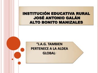 INSTITUCIÓN EDUCATIVA RURAL
     JOSÉ ANTONIO GALÁN
   ALTO BONITO MANIZALES




      “J.A.G. TAMBIEN
   PERTENECE A LA ALDEA
          GLOBAL”
 