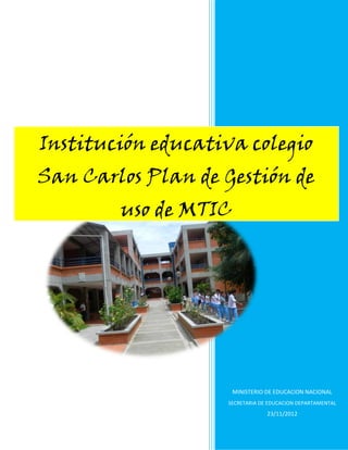 Institución educativa colegio
San Carlos Plan de Gestión de
        uso de MTIC




                      MINISTERIO DE EDUCACION NACIONAL
                    SECRETARIA DE EDUCACION DEPARTAMENTAL
                                 23/11/2012
 