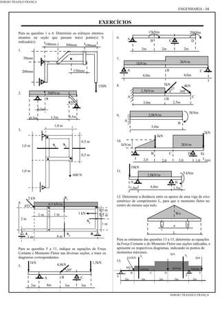 EXERCÍCIOS
Para as questões 1 a 4: Determine os esforços internos
atuantes na seção que passam no(s) ponto(s) S
indicado(s):
1.
2.
3.
4.
Para as questões 5 a 11, indique as equações de Força
Cortante e Momento Fletor nas diversas seções, e trace os
diagramas correspondentes.
5.
6.
7.
8.
9.
10.
11.
12. Determine a distância entre os apoios de uma viga de eixo
simétrico de comprimento L, para que o momento fletor no
centro do mesmo seja nulo.
Para as estruturas das questões 13 a 15, determine as equações
da Força Cortante e do Momento Fletor nas seções indicadas, e
apresente os respectivos diagramas, indicando os pontos de
momentos máximos.
13.
4,0m 4,0m
2kN/m1kN/m
A CB
5,0m
2,0kN/m
5kNm
A
B
SERGIO TRAZILO FRANÇA
4,0m
2,0kN/m
A B
1,0m 1,5m
10kN
5 kNm
2m2m
A
2m
15kNm 20kNm
B C D
2kN
(m)
3kN
1,03,02,0
2kN/m
DA B
2,0
1kN/m
C E
1,5kN1kN
4,8kN
3m3m4m2m
BA C
30º
2,5m3,0m
5kN 4kN
2,5kN/m
A
B
C
3
4 30º
2kN4,62kN
2m 3m3m 2m 2m
1kN/m 1kN/m2kN/m
3kN
S1
S2
B
A
C D
E
F
60º
ENGENHARIA - 04
L
a
Wo
SERGIO TRANZILO FRANÇA
150N
S
150mm
100mm300mm100mm
200mm
50mm
·
S
0,5m1,5m
0,5m
·
0,5m
500N/m
45º
0,5 m
0,5 m
4 m1 m
2 m
0,5 kN/m
S1
1 m
1 m
A B
1 m 1 kN
2 kN
45º
S3
S2
600 N
1,0 m
1,0 m
1,0 m
0,5 m
0,5 m
S2
S1
 