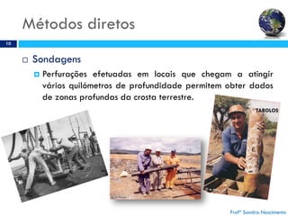 Métodos diretos
10
 Sondagens
 Perfurações efetuadas em locais que chegam a atingir
vários quilómetros de profundidade permitem obter dados
de zonas profundas da crosta terrestre.
Profª Sandra Nascimento
TAROLOS
 