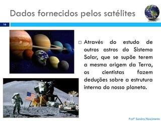 Dados fornecidos pelos satélites
16
 Através do estudo de
outros astros do Sistema
Solar, que se supõe terem
a mesma origem da Terra,
os cientistas fazem
deduções sobre a estrutura
interna do nosso planeta.
Profª Sandra Nascimento
 