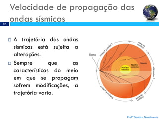 Velocidade de propagação das
ondas sísmicas17
 A trajetória das ondas
sísmicas está sujeita a
alterações.
 Sempre que as
características do meio
em que se propagam
sofrem modificações, a
trajetória varia.
Profª Sandra Nascimento
 