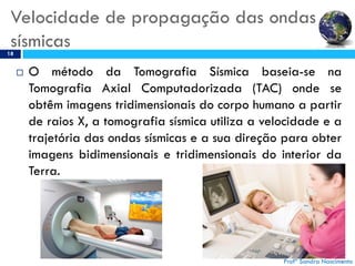 Velocidade de propagação das ondas
sísmicas18
 O método da Tomografia Sísmica baseia-se na
Tomografia Axial Computadorizada (TAC) onde se
obtêm imagens tridimensionais do corpo humano a partir
de raios X, a tomografia sísmica utiliza a velocidade e a
trajetória das ondas sísmicas e a sua direção para obter
imagens bidimensionais e tridimensionais do interior da
Terra.
Profª Sandra Nascimento
 