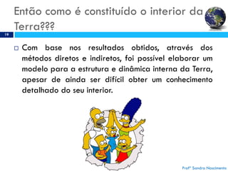 Então como é constituído o interior da
Terra???19
 Com base nos resultados obtidos, através dos
métodos diretos e indiretos, foi possível elaborar um
modelo para a estrutura e dinâmica interna da Terra,
apesar de ainda ser difícil obter um conhecimento
detalhado do seu interior.
Profª Sandra Nascimento
 