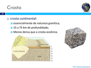 Crosta
23
 crosta continental:
 essencialmente de natureza granítica;
 15 a 75 km de profundidade;
 Menos densa que a crosta oceânica.
Profª Sandra Nascimento
 