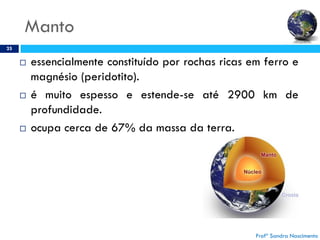 Manto
25
 essencialmente constituído por rochas ricas em ferro e
magnésio (peridotito).
 é muito espesso e estende-se até 2900 km de
profundidade.
 ocupa cerca de 67% da massa da terra.
Profª Sandra Nascimento
 