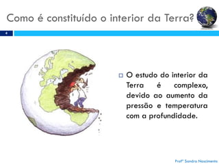 Como é constituído o interior da Terra?
4
 O estudo do interior da
Terra é complexo,
devido ao aumento da
pressão e temperatura
com a profundidade.
Profª Sandra Nascimento
 