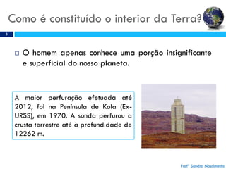 Como é constituído o interior da Terra?
5
 O homem apenas conhece uma porção insignificante
e superficial do nosso planeta.
A maior perfuração efetuada até
2012, foi na Península de Kola (Ex-
URSS), em 1970. A sonda perfurou a
crusta terrestre até à profundidade de
12262 m.
Profª Sandra Nascimento
 