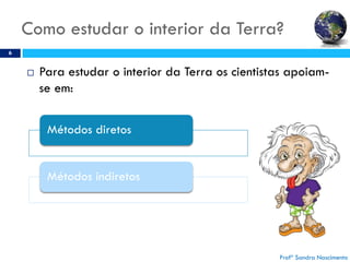 Como estudar o interior da Terra?
6
 Para estudar o interior da Terra os cientistas apoiam-
se em:
Profª Sandra Nascimento
Métodos diretos
Métodos indiretos
 