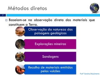 Métodos diretos
7
 Baseiam-se na observação direta dos materiais que
constituem a Terra.
Profª Sandra Nascimento
Observação da natureza das
paisagens geológicas
Explorações mineiras
Sondagens
Recolha de materiais emitidos
pelos vulcões
 