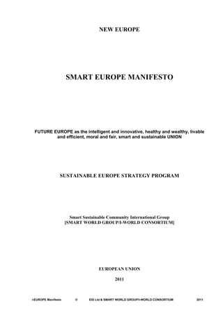 NEW EUROPE




                     SMART EUROPE MANIFESTO




 FUTURE EUROPE as the intelligent and innovative, healthy and wealthy, livable
         and efficient, moral and fair, smart and sustainable UNION




                 SUSTAINABLE EUROPE STRATEGY PROGRAM




                       Smart Sustainable Community International Group
                     [SMART WORLD GROUP/I-WORLD CONSORTIUM]




                                    EUROPEAN UNION

                                             2011



i-EUROPE Manifesto       ©     EIS Ltd & SMART WORLD GROUP/I-WORLD CONSORTIUM   2011
 