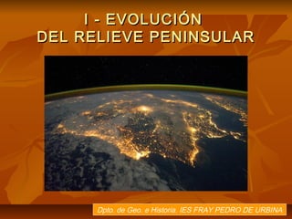 I - EVOLUCIÓN
DEL RELIEVE PENINSULAR




      Dpto. de Geo. e Historia. IES FRAY PEDRO DE URBINA
 