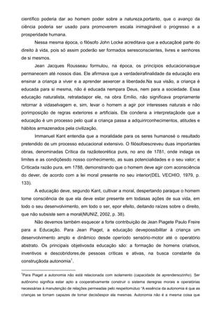 científico poderia dar ao homem poder sobre a natureza,portanto, que o avanço da
ciência poderia ser usado para promoverem escala inimaginável o progresso e a
prosperidade humana.
Nessa mesma época, o filósofo John Locke acreditava que a educaçãoé parte do
direito à vida, pois só assim poderão ser formados seresconscientes, livres e senhores
de si mesmos.
Jean Jacques Rousseau formulou, na época, os princípios educacionaisque
permanecem até nossos dias. Ele afirmava que a verdadeirafinalidade da educação era
ensinar a criança a viver e a aprender aexercer a liberdade.Na sua visão, a criança é
educada para si mesma, não é educada nempara Deus, nem para a sociedade. Essa
educação naturalista, retratadapor ele, na obra Emílio, não significava propriamente
retornar à vidaselvagem e, sim, levar o homem a agir por interesses naturais e não
porimposição de regras exteriores e artificiais. Ele condena a interpretaçãode que a
educação é um processo pelo qual a criança passa a adquirirconhecimentos, atitudes e
hábitos armazenados pela civilização.
Immanuel Kant entendia que a moralidade para os seres humanosé o resultado
pretendido de um processo educacional extensivo. O filósofoescreveu duas importantes
obras, denominadas Crítica da razãoteorética pura, no ano de 1781, onde indaga os
limites e as condiçõesdo nosso conhecimento, as suas potencialidades e o seu valor; e
Críticada razão pura, em 1788, demonstrando que o homem deve agir com aconsciência
do dever, de acordo com a lei moral presente no seu interior(DEL VECHIO, 1979, p.
133).
A educação deve, segundo Kant, cultivar a moral, despertando paraque o homem
tome consciência de que ela deve estar presente em todasas ações de sua vida, em
todo o seu desenvolvimento, em todo o ser, epor efeito, deitando raízes sobre o direito,
que não subsiste sem a moral(MUNIZ, 2002, p. 38).
Não devemos também esquecer a forte contribuição de Jean Piagete Paulo Freire
para a Educação. Para Jean Piaget, a educação devepossibilitar à criança um
desenvolvimento amplo e dinâmico desde operíodo sensório-motor até o operatório
abstrato. Os principais objetivosda educação são: a formação de homens criativos,
inventivos e descobridores,de pessoas críticas e ativas, na busca constante da
construçãoda autonomia1
.
1
Para Piaget a autonomia não está relacionada com isolamento (capacidade de aprendersozinho). Ser
autônomo significa estar apto a cooperativamente construir o sistema deregras morais e operatórias
necessárias à manutenção de relações permeadas pelo respeitomútuo “A essência da autonomia é que as
crianças se tornam capazes de tomar decisõespor ela mesmas. Autonomia não é a mesma coisa que
 