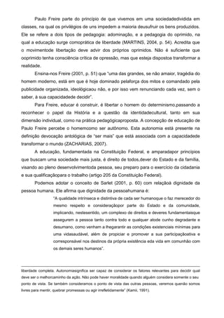 Paulo Freire parte do princípio de que vivemos em uma sociedadedividida em
classes, na qual os privilégios de uns impedem a maioria deusufruir os bens produzidos.
Ele se refere a dois tipos de pedagogia: adominação, e a pedagogia do oprimido, na
qual a educação surge comoprática de liberdade (MARTINS, 2004, p. 54). Acredita que
o movimentode libertação deve advir dos próprios oprimidos. Não é suficiente que
ooprimido tenha consciência crítica de opressão, mas que esteja dispostoa transformar a
realidade.
Ensina-nos Freire (2001, p. 51) que “uma das grandes, se não amaior, tragédia do
homem moderno, está em que é hoje dominado pelaforça dos mitos e comandado pela
publicidade organizada, ideológicaou não, e por isso vem renunciando cada vez, sem o
saber, à sua capacidadede decidir”.
Para Freire, educar é construir, é libertar o homem do determinismo,passando a
reconhecer o papel da História e a questão da identidadecultural, tanto em sua
dimensão individual, como na prática pedagógicaproposta. A concepção de educação de
Paulo Freire percebe o homemcomo ser autônomo. Esta autonomia está presente na
definição devocação antológica de “ser mais” que está associada com a capacidadede
transformar o mundo (ZACHARIAS, 2007).
A educação, fundamentada na Constituição Federal, e amparadapor princípios
que buscam uma sociedade mais justa, é direito de todos,dever do Estado e da família,
visando ao pleno desenvolvimentoda pessoa, seu preparo para o exercício da cidadania
e sua qualificaçãopara o trabalho (artigo 205 da Constituição Federal).
Podemos adotar o conceito de Sarlet (2001, p. 60) com relaçãoà dignidade da
pessoa humana. Ele afirma que dignidade da pessoahumana é:
“A qualidade intrínseca e distintiva de cada ser humanoque o faz merecedor do
mesmo respeito e consideraçãopor parte do Estado e da comunidade,
implicando, nestesentido, um complexo de direitos e deveres fundamentaisque
assegurem a pessoa tanto contra todo e qualquer atode cunho degradante e
desumano, como venham a lhegarantir as condições existenciais mínimas para
uma vidasaudável, além de propiciar e promover a sua participaçãoativa e
corresponsável nos destinos da própria existência eda vida em comunhão com
os demais seres humanos”.
liberdade completa. Autonomiasignifica ser capaz de considerar os fatores relevantes para decidir qual
deve ser o melhorcaminho da ação. Não pode haver moralidade quando alguém considera somente o seu
ponto de vista. Se também consideramos o ponto de vista das outras pessoas, veremos quenão somos
livres para mentir, quebrar promessas ou agir irrefletidamente” (Kamii, 1991).
 