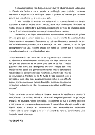 A educação brasileira visa, também, desenvolver no educando, coma participação
do Estado, da família e da sociedade, a qualificação para otrabalho, conforme
estabelece o artigo 205 da Constituição Federal. É pormeio do trabalho que o homem
garante sua subsistência e o crescimentodo país.
O valor trabalho constitui-se em fundamento do Estado Brasileiro,da ordem
econômica e base da ordem social. Contudo, esse valor somentetrará resultados na
medida em que o trabalhador é qualificado,principalmente por meio da educação, posto
que ela é um instrumentoefetivo e essencial para qualificar as pessoas.
Desta forma, a educação, como elemento indissociável do serhumano, é o grande
alimento para que o homem possa obter o plenodesenvolvimento de suas faculdades
físicas, mentais e intelectuais. Elaassegura ao indivíduo, liberdade e autonomia, dando-
lhe ferramentasindispensáveis para a realização de seus objetivos, a fim de que
possaprosperar na vida. Teixeira (1968) tem razão ao afirmar que a finalidadeda
educação se confunde com a finalidade da vida:
“A única finalidade da vida é mais vida. Se me perguntaremo que é essa vida,
eu lhes direi que é mais liberdade e maisfelicidade. São vagos os termos. Mas
nem por isso elesdeixam de ter sentido para cada um de nós. À medida
queformos mais livres, que abrangermos em nosso coração eem nossa
inteligência mais coisas, que ganharmos critériosmais finos de compreensão,
nessa medida nos sentiremosmaiores e mais felizes. A finalidade da educação
se confundecom a finalidade da via. No fundo de todo esteestudo paira a
convicção de que a vida é boa e que podeser tornada melhor. É essa a filosofia
que nos ensina o momentoque vivemos. Educação é o processo de assegurara
continuidade do lado bom da vida e de enriquecê-lo,alargá-lo e ampliá-lo cada
vez mais”.
Assim, para obter caminhos sólidos e efetivos, capazes de transformaro homem, é
indispensável que Estado, família e sociedade estejamempenhados na promoção
precípua da educação.Nessas condições, considerando-se que o perfeito equilíbrio
socialdepende de uma educação de qualidade, é essencial que ela seja percebida,não
apenas como o acesso ao conhecimento, mas, sobretudo,como instrumento
fundamental na transformação e no desenvolvimentodo homem, permitindo-lhe uma
formação cidadã e humana.
REFERÊNCIAS
 