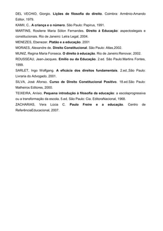 DEL VECHIO, Giorgio. Lições de filosofia do direito. Coimbra: Armênio-Amando
Editor, 1979.
KAMII, C.. A criança e o número. São Paulo: Papirus, 1991.
MARTINS, Rosilene Maria Sólon Fernandes. Direito á Educação: aspectoslegais e
constitucionais. Rio de Janeiro: Letra Legal, 2004.
MENEZES, Ebenezer. Platão e a educação. 2001
MORAES, Alexandre de. Direito Constitucional. São Paulo: Atlas,2002.
MUNIZ, Regina Maria Fonseca. O direito à educação. Rio de Janeiro:Renovar, 2002.
ROUSSEAU, Jean-Jacques. Emílio ou da Educação. 2.ed. São Paulo:Martins Fontes,
1999.
SARLET, Ingo Wolfgang. A eficácia dos direitos fundamentais. 2.ed.,São Paulo:
Livraria do Advogado, 2001.
SILVA, José Afonso. Curso de Direito Constitucional Positivo. 18.ed.São Paulo:
Malheiros Editores, 2000.
TEIXEIRA, Anísio. Pequena introdução à filosofia da educação: a escolaprogressiva
ou a transformação da escola. 5.ed. São Paulo: Cia. EditoraNacional, 1968.
ZACHARIAS, Vera Lúcia C. Paulo Freire e a educação. Centro de
ReferênciaEducacional, 2007.
 