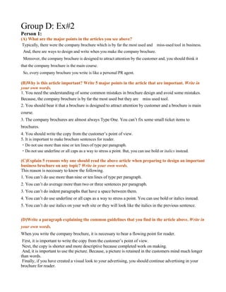 Group D: Ex#2
Person 1:
(A) What are the major points in the articles you see above?
 Typically, there were the company brochure which is by far the most used and　miss-used tool in business.
 And, there are ways to design and write when you make the company brochure.
 Moreover, the company brochure is designed to attract attention by the customer and, you should think it
that the company brochure is the main course.
 So, every company brochure you write is like a personal PR agent.

(B)Why is this article important? Write 5 major points in the article that are important. Write in
your own words.
1. You need the understanding of some common mistakes in brochure design and avoid some mistakes.
Because, the company brochure is by far the most used but they are　miss used tool.
2. You should bear it that a brochure is designed to attract attention by customer and a brochure is main
course.
3. The company brochures are almost always Type One. You can’t fix some small ticket items to
brochures.
4. You should write the copy from the customer’s point of view.
5. It is important to make brochure sentences for reader.
・Do not use more than nine or ten lines of type per paragraph.
・Do not use underline or all caps as a way to stress a point. But, you can use bold or italics instead.

(C)Explain 5 reasons why one should read the above article when preparing to design an important
business brochure on any topic? Write in your own words.
This reason is necessary to know the following.
1. You can’t do use more than nine or ten lines of type per paragraph.
2. You can’t do average more than two or three sentences per paragraph.
3. You can’t do indent paragraphs that have a space between them.
4. You can’t do use underline or all caps as a way to stress a point. You can use bold or italics instead.
5. You can’t do use italics on your web site or they will look like the italics in the previous sentence.


(D)Write a paragraph explaining the common guidelines that you find in the article above. Write in
your own words.
When you write the company brochure, it is necessary to bear a flowing point for reader.
 First, it is important to write the copy from the customer’s point of view.
 Next, the copy is shorter and more descriptive because completed work on making.
 And, it is important to use the picture. Because, a picture is retained in the customers mind much longer
than words.
 Finally, if you have created a visual look to your advertising, you should continue advertising in your
brochure for reader.
 