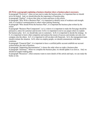 (D) Write a paragraph explaining a business situation where a business plan is necessary.
In paragraph “Overview”, when we just start to make the business plan, it is important that we should
never be looked. And, we should describe the importance of business plan.
In paragraph “Outline”, it shows that what we learn and know in this article.
In paragraph “Why Write a Business Plan”, it is important to identify areas of weakness and strength.
And, it is useful to communication to others when seeking financing.
In paragraph “Who should Write the business Plan”, it is important the business plan written by the
owner.
In paragraph “Business Plan Components”, in A, it shows it is important to make the first page should be
persuasive, entice for customer and investor. In B, it is important to not to use jargon when we explain
the business plan. In C, we should take care to customers. In D, it is important to decide the strategy. In
E, it is important to know other competitor and analyze the reason of success and mistake not only own
company also the others. In F, it is important to roll out plan with financials. In G, the management team
should evaluate the situation. In H, when we employ people, we should communicate with them
courteous.
In paragraph “Financial Date”, it is important to have a certified public account establish our account
system before the start of business.
In paragraph “Supporting Documentation”, it shows the order when we make a business plan.
In paragraph “Summary”, When we complete the business plan, we should update it as soon as. And, we
should not neglect making plan.
In paragraph “Resources”, when someone wants to more details of this article and topic, we can study the
books or site.
 