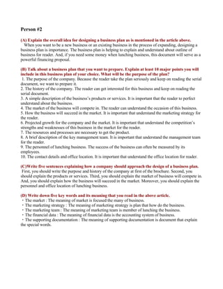 Person #2

(A) Explain the overall idea for designing a business plan as is mentioned in the article above.
  When you want to be a new business or an existing business in the process of expanding, designing a
business plan is importance. The business plan is helping to explain and understand about outline of
business for reader. And, if you need some money when lunching business, this document will serve as a
powerful financing proposal.

(B) Talk about a business plan that you want to prepare. Explain at least 10 major points you will
include in this business plan of your choice. What will be the purpose of the plan?
 1. The purpose of the company. Because the reader take the plan seriously and keep on reading the serial
document, we want to prepare it.
2. The history of the company. The reader can get interested for this business and keep on reading the
serial document.
3. A simple description of the business’s products or services. It is important that the reader to perfect
understand about the business.
4. The market of the business will compete in. The reader can understand the occasion of this business.
5. How the business will succeed in the market. It is important that understand the marketing strategy for
the reader.
6. Projected growth for the company and the market. It is important that understand the competition’s
strengths and weaknesses of this business in the market for the reader.
7. The resources and processes are necessary to get the product.
8. A brief description of the key management team. It is important that understand the management team
for the reader.
9. The personnel of lunching business. The success of the business can often be measured by its
employees.
10. The contact details and office location. It is important that understand the office location for reader.

(C)Write five sentences explaining how a company should approach the design of a business plan.
 First, you should write the purpose and history of the company at first of the brochure. Second, you
should explain the products or services. Third, you should explain the market of business will compete in.
And, you should explain how the business will succeed in the market. Moreover, you should explain the
personnel and office location of lunching business.

(D) Write down five key words and its meaning that you read in the above article.
・The market : The meaning of market is focused the many of business.
・The marketing strategy : The meaning of marketing strategy is plan that how do the business.
・The marketing team : The meaning of marketing team is member of lunching the business.
・The financial data : The meaning of financial data is the accounting system of business.
・The supporting documentation : The meaning of supporting documentation is document that explain
the special words.
 