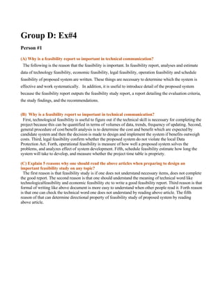 Group D: Ex#4
Person #1

(A) Why is a feasibility report so important in technical communication?
 The following is the reason that the feasibility is important. In feasibility report, analyses and estimate
data of technology feasibility, economic feasibility, legal feasibility, operation feasibility and schedule
feasibility of proposed system are written. These things are necessary to determine which the system is
effective and work systematically.　In addition, it is useful to introduce detail of the proposed system
because the feasibility report outputs the feasibility study report, a report detailing the evaluation criteria,
the study findings, and the recommendations.


(B) Why is a feasibility report so important in technical communication?
 First, technological feasibility is useful to figure out if the technical skill is necessary for completing the
project because this can be quantified in terms of volumes of data, trends, frequency of updating. Second,
general procedure of cost/benefit analysis is to determine the cost and benefit which are expected by
candidate system and then the decision is made to design and implement the system if benefits outweigh
costs. Third, legal feasibility confirm whether the proposed system do not violate the local Data
Protection Act. Forth, operational feasibility is measure of how well a proposed system solves the
problems, and analyzes effect of system development. Fifth, schedule feasibility estimate how long the
system will take to develop, and measure whether the project time table is propriety.

(C) Explain 5 reasons why one should read the above articles when preparing to design an
important feasibility study on any topic?
  The first reason is that feasibility study is if one does not understand necessary items, does not complete
the good report. The second reason is that one should understand the meaning of technical word like
technologicalfeasibility and economic feasibility etc to write a good feasibility report. Third reason is that
formal of writing like above document is more easy to understand when other people read it. Forth reason
is that one can check the technical word one does not understand by reading above article. The fifth
reason of that can determine directional property of feasibility study of proposed system by reading
above article.
 