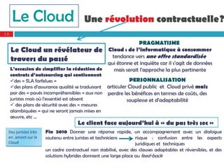 Le Cloud                           Une révolution contractuelle?
10

                                                            PRAGMATISME
     Le Cloud un révélateur de Cloud : de l’informatique à consommer
                                                tendance vers une offre standardisée
     travers du passé
                                              qui étonne et inquiète car il s’agit de données
     L’occasion de simplifier la rédaction de    mais serait l’approche la plus pertinente
     contrats d’outsourcing qui contiennent
     des « SLA farfelues »                                 PERSONNALISATION
     des plans d’assurance qualité se traduisant articuler Cloud public et Cloud privé mais
     par des « pavés incompréhensibles » aux non perdre les bénéfices en termes de coûts, des
     juristes mais où l’essentiel est absent               souplesse et d’adaptabilité
      des plans de sécurité avec des « mesures
     alambiquées » qui ne seront jamais mises en
     œuvre, etc …
                                     Le client face aujourd’hui à « du pas très sec »
 Des juristes très    Fin 2010 Donner une réponse rapide, un accompagnement avec un dialogue
 en  amont sur le     soutenu entre juristes et techniciens      risque : confusion entre les aspects
 Cloud                                                           juridiques et techniques
                      un cadre contractuel non stabilisé, avec des clauses adaptables et réversibles, et des
                      solutions hybrides donnant une large place au feed-back
 