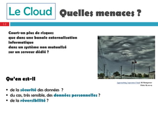 Le Cloud Quelles menaces ?
12


     Court-on plus de risques
     que dans une banale externalisation
     informatique
     dans un système non mutualisé
     sur un serveur dédié ?




 Qu’en est-il
                                                       Approaching Asperatus Cloud. BJ Bumgarner
                                                                                   Flickr By-nc-sa

  de la sécurité des données ?
  du cas, très sensible, des données personnelles ?
  de la réversibilité ?
 