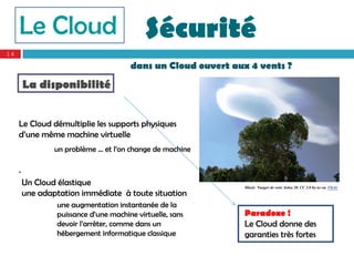 Le Cloud                                Sécurité
14

                                        dans un Cloud ouvert aux 4 vents ?
         La disponibilité


     Le Cloud démultiplie les supports physiques
     d’une même machine virtuelle
                 un problème … et l’on change de machine

     .
         Un Cloud élastique                                     Illustr. Nuages de vent. Solea 20. CC 2.0 by-nc-sa. Flickr
         une adaptation immédiate à toute situation
                  une augmentation instantanée de la
                  puissance d’une machine virtuelle, sans       Paradoxe !
                  devoir l’arrêter, comme dans un               Le Cloud donne des
                  hébergement informatique classique            garanties très fortes
 