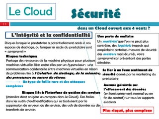Le Cloud                                  Sécurité
15
                                                   dans un Cloud ouvert aux 4 vents ?
     L’intégrité et la confidentialité                            Une perte de maîtrise
 Risques lorsque le prestataire a potentiellement accès à nos     Un matériel que l’on ne peut plus
 espaces de stockage, ou lorsque les accès du prestataire sont    contrôler, des logiciels imposés qui
 « compromis »                                                    empêchent certaines mesures de sécurité
                                                                  des masters mal sécurisés, voire
  Risques techniques
                                                                  compromis car présentant des portes
  Partage des ressources de la machine physique pour plusieurs
                                                                  dérobées
  machines virtuelles liées entre elles par un hyperviseur : une
  communication accidentelle entre machines virtuelles en raison Se fier à un faux sentiment de
  de problèmes liés à l’isolation du stockage, de la mémoire, sécurité donné par le marketing du
  des processeurs ou encore du réseau.                               prestataire
              Un type de faille rare et des attaques
  complexes                                                           Aucune garantie sur
                                                                      l’effacement des données
              Risques liés à l’interface de gestion des services (en fonctionnement normal ou en
  (manière dont on gère ses comptes dans le Cloud). Des failles       fin de contrat) sur tous les supports
  dans les outils d’authentification qui se traduisent par la         existants
  suppression de serveurs ou de services, des vols de données ou des
  transferts de services                                              Plus risqué, plus complexe
 