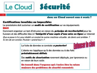 Le Cloud                               Sécurité
16
                                                     dans un Cloud ouvert aux 4 vents ?
 Certifications invalides ou impossibles
 Le prestataire doit autoriser un audit de certification sur ses équipements
 MAIS
 Comment organiser un test d’intrusion en raison du principe de territorialité pour les
 huissiers et des difficultés liées à l’intégrité d’une copie d’une mise en ligne sur internet
 Que se passe-t-il si, pour établir un constat les autres machines virtuelles de clients sont arrêtées ?
 Si, lors de son constat, l’huissier « prend tout » ?                                ’


                      La fuite de données se constate a posteriori

                      L’alerte ne s’applique qu’à des données ou à des faits
                      préalablement définis
                      Des outils de sécurisation rarement déployés, par ignorance ou
                      en raison de leurs coûts
                      Un travail dans l’urgence qui s’avère être la raison
                      majeure des problèmes de sécurité rencontrés
 