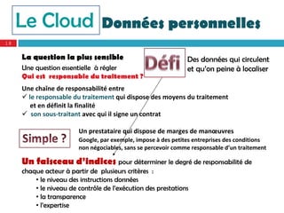 Le Cloud                   Données personnelles
18


     La question la plus sensible                              Des données qui circulent
     Une question essentielle à régler                         et qu’on peine à localiser
     Qui est responsable du traitement ?
     Une chaîne de responsabilité entre 
      le responsable du traitement qui dispose des moyens du traitement
        et en définit la finalité
      son sous‐traitant avec qui il signe un contrat

                        Un prestataire qui dispose de marges de manœuvres
                        Google, par exemple, impose à des petites entreprises des conditions 
                        non négociables, sans se percevoir comme responsable d’un traitement 

     Un faisceau d’indices pour déterminer le degré de responsabilité de
     chaque acteur à partir de plusieurs critères :
         • le niveau des instructions données
         • le niveau de contrôle de l’exécution des prestations
         • la transparence
         • l’expertise
 