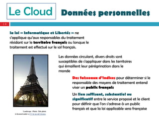 Le Cloud                                       Données personnelles
19


     la loi « Informatique et Libertés » ne
     s’applique qu’aux responsables du traitement
     résidant sur le territoire français ou lorsque le
     traitement est effectué sur le sol français.

                                                   Les données circulant, divers droits sont
                                                   susceptibles de s’appliquer dans les territoires
                                                   qui émaillent leur pérégrination dans le
                                                   monde
                                                            Des faisceaux d’indices pour déterminer si le
                                                            responsable des moyens de traitement entend
                                                            viser un public français
                                                            Un lien suffisant, substantiel ou
                                                            significatif entre le service proposé et le client
                                                            pour définir que l’on s’adresse à un public
                                                            français et que la loi applicable sera française
                    Landscape –Photo. This photo
        is licensed under a CC by-nc-nd License.
 