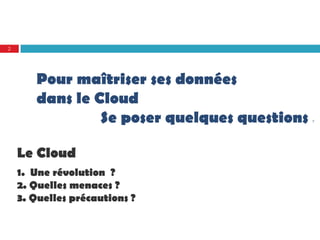 2




       Pour maîtriser ses données
       dans le Cloud
                Se poser quelques questions   ?




    Le Cloud
    1. Une révolution ?
    2. Quelles menaces ?
    3. Quelles précautions ?
 