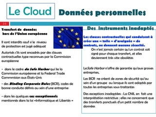 Le Cloud                          Données personnelles
20

Transfert de données                                   Des instruments inadaptés
hors de l’Union européenne
                                                     Les clauses contractuelles qui conduisent à
Il sont interdits sauf si le niveau                  créer une « toile » d’araignée » de
de protection est jugé adéquat                       contrats, ne donnent aucune sécurité.
                                                          On n’est jamais certain qu’un contrat soit
Autorisés s’ils sont encadrés par des clauses             signé pour chaque transfert, et elles
contractuelles type reconnues par la Commission           deviennent très vite obsolètes
européenne

- dans le cadre du Safe Harbor qui lie la            LeSafe Harbor n’offre de garantie qu’aux grosses
Commission européenne et la Federal Trade            entreprises,
Commmision aux États-Unis                            Les BCR ne créent de zones de sécurité qu’au
- des Binding Corporate Rules (BCR), codes de        sein d’un groupe ou lorsque ils sont adoptés par
bonne conduite définis au sein d’une entreprise      toutes les entreprises sous-traitantes
                                                     Des exceptions inadaptées : La CNIL en fait une
- dans les quelques cas exceptionnels                interprétation restrictive ; elles ne concernent que
mentionnés dans la loi «Informatique et Libertés »   des transferts ponctuels d’un petit nombre de
                                                     données
 